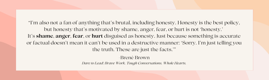 Brene Brown Quote on honesty: “I’m also not a fan of anything that’s brutal, including honesty. Honesty is the best policy, but honesty that’s motivated by shame, anger, fear, or hurt is not ‘honesty.’ It’s shame, anger, fear, or hurt disguised as honesty. Just because something is accurate or factual doesn’t mean it can’t be used in a destructive manner: ‘Sorry. I’m just telling you the truth. These are just the facts.’”